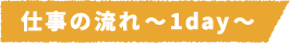 仕事の流れ~1day~